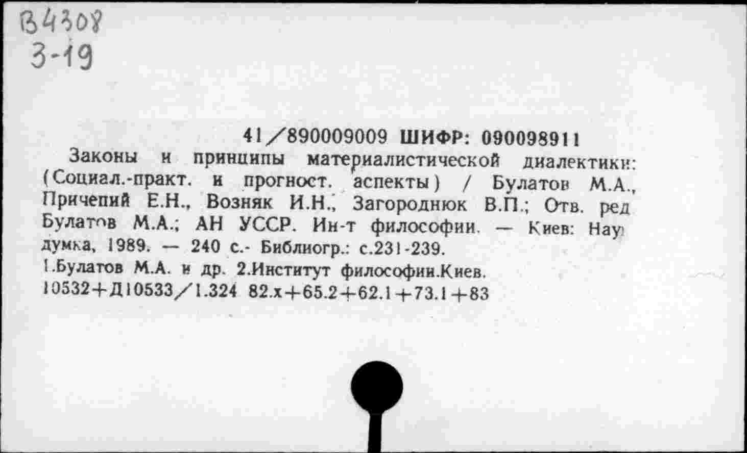 ﻿мм
3-19
41/890009009 ШИФР: 090098911
Законы и принципы материалистической диалектики: (Социал.-практ. и прогноет. аспекты) / Булатов М.А., Причепий Е.Н., Возняк И.Н.^ Загороднюк В.П; Отв. ред Булатпв М.А.; АН УССР. Ин-т философии — Киев: Нау думка, 1989. — 240 с.- Библиогр.: с.231-239.
I.Булатов М.А. и др. 2.Институт философии.Киев.
10532+Д10533/1.324 82.Х+65.2+62.1 +73.1 +83